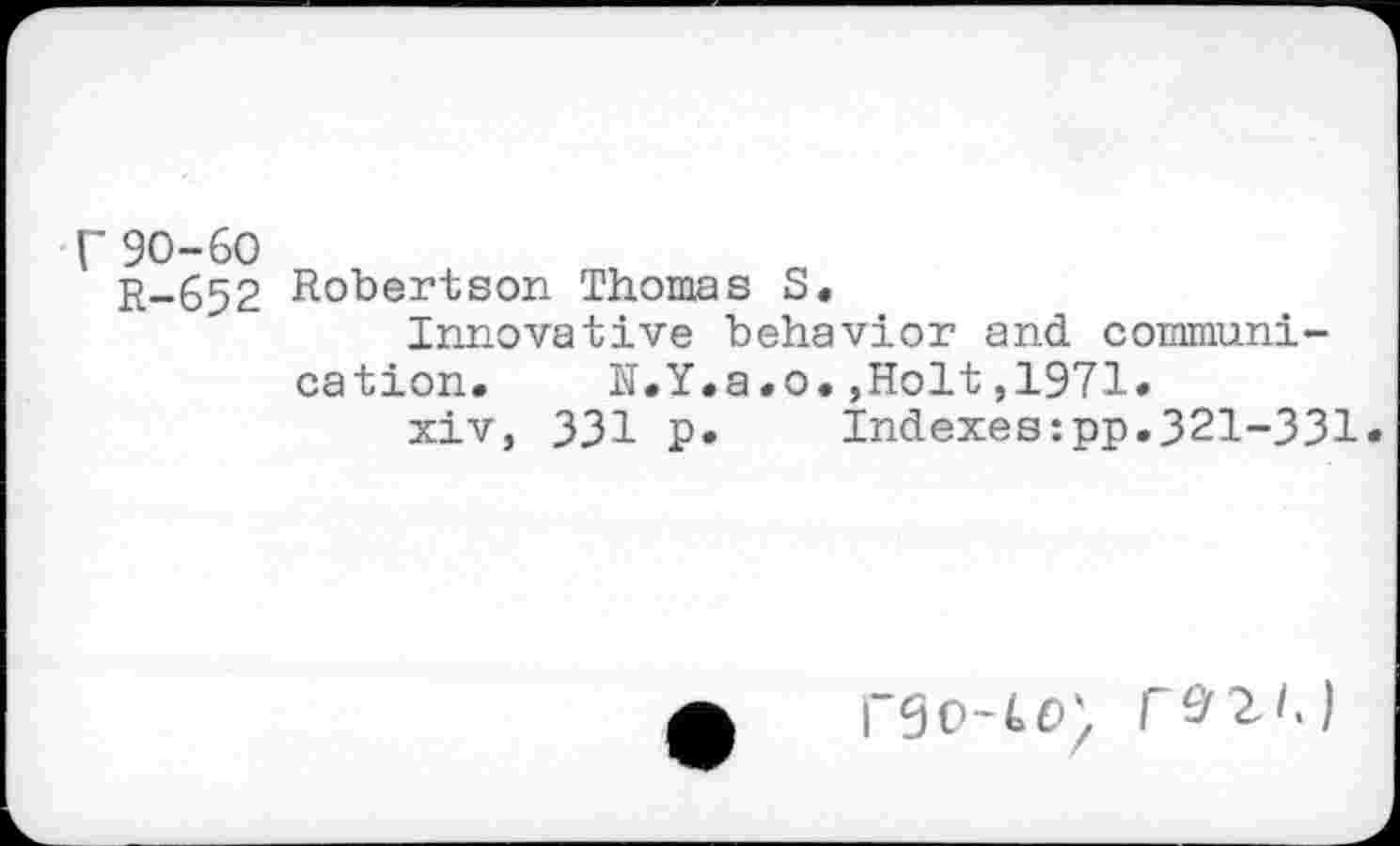 ﻿90-60
R-652 Robertson Thomas S.
Innovative behavior and communication. N.Y.a.o.,Holt,1971.
xiv, 331 p. Indexes:pp.321-331